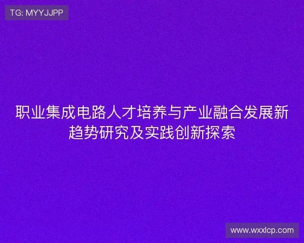 职业集成电路人才培养与产业融合发展新趋势研究及实践创新探索